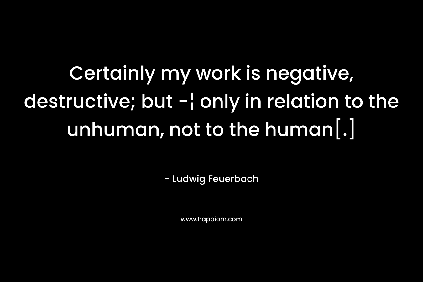 Certainly my work is negative, destructive; but -¦ only in relation to the unhuman, not to the human[.] – Ludwig Feuerbach