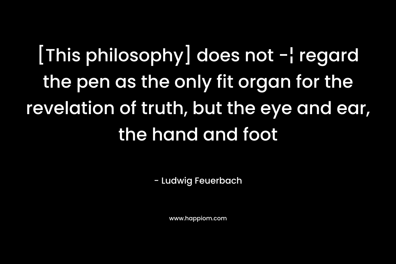 [This philosophy] does not -¦ regard the pen as the only fit organ for the revelation of truth, but the eye and ear, the hand and foot – Ludwig Feuerbach
