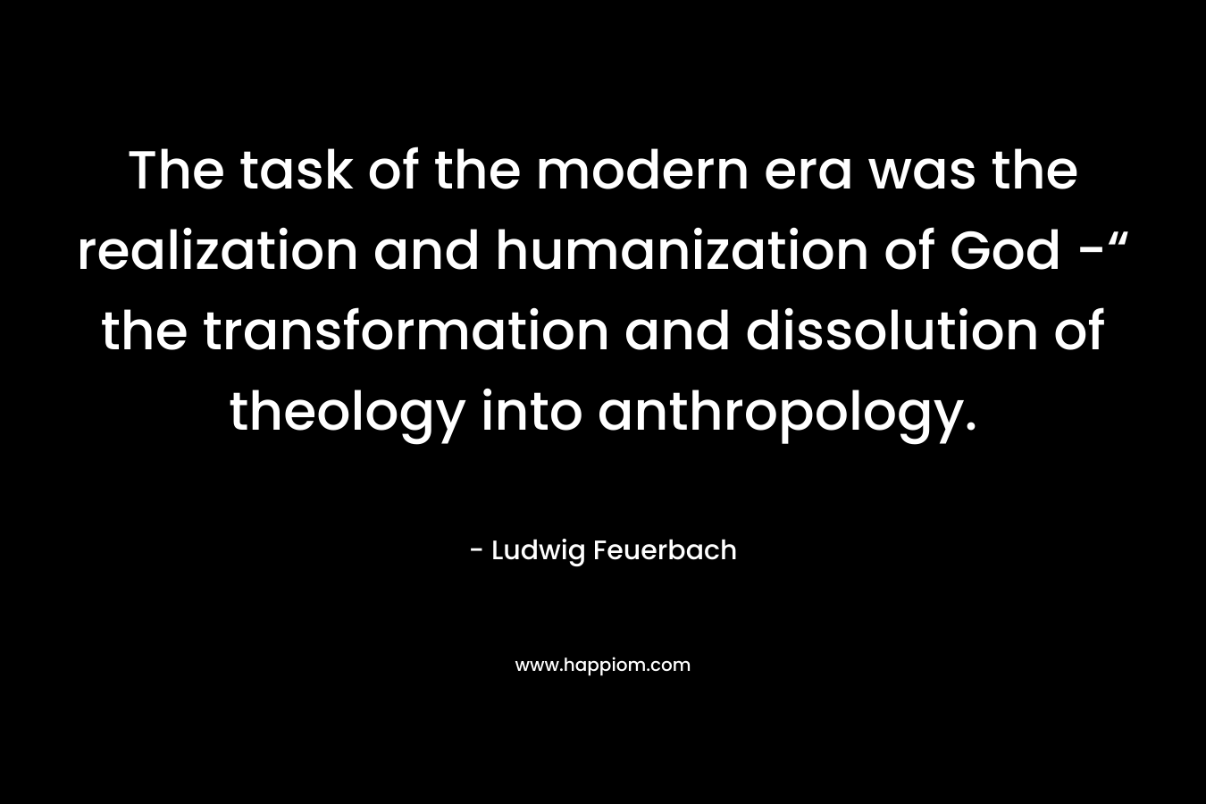 The task of the modern era was the realization and humanization of God -“ the transformation and dissolution of theology into anthropology.