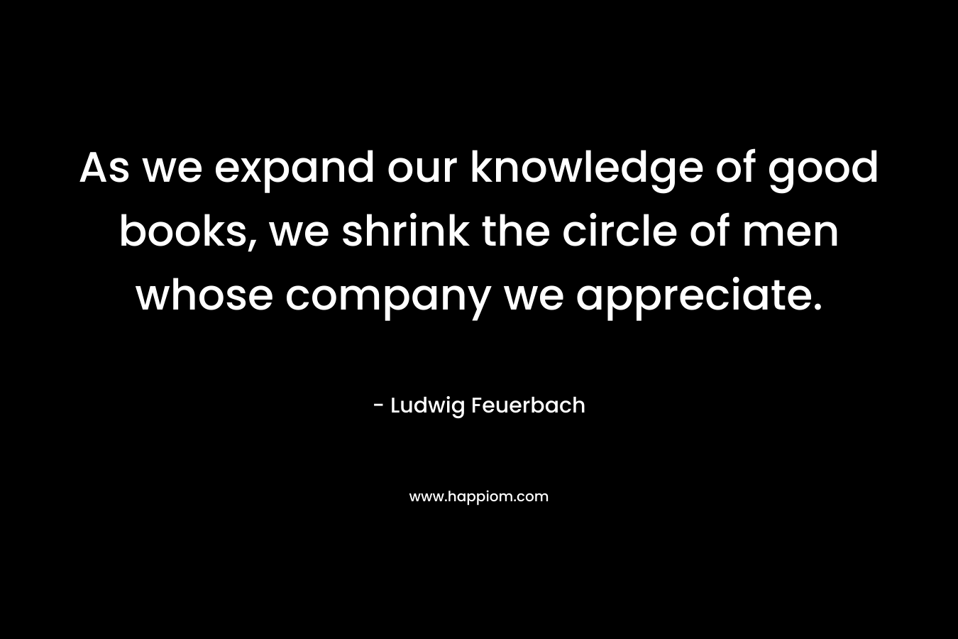 As we expand our knowledge of good books, we shrink the circle of men whose company we appreciate.
