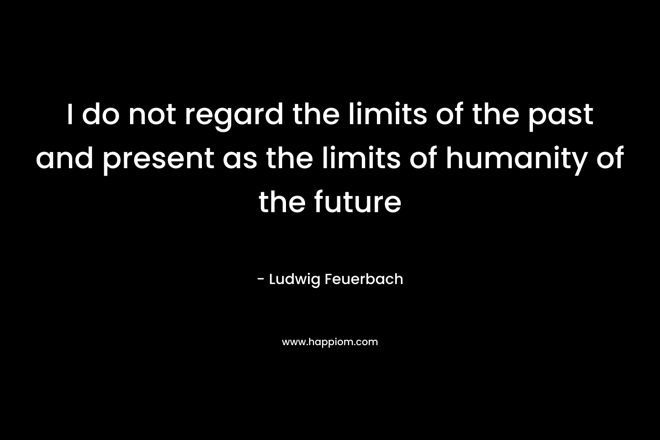 I do not regard the limits of the past and present as the limits of humanity of the future