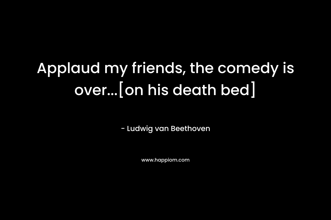 Applaud my friends, the comedy is over...[on his death bed]