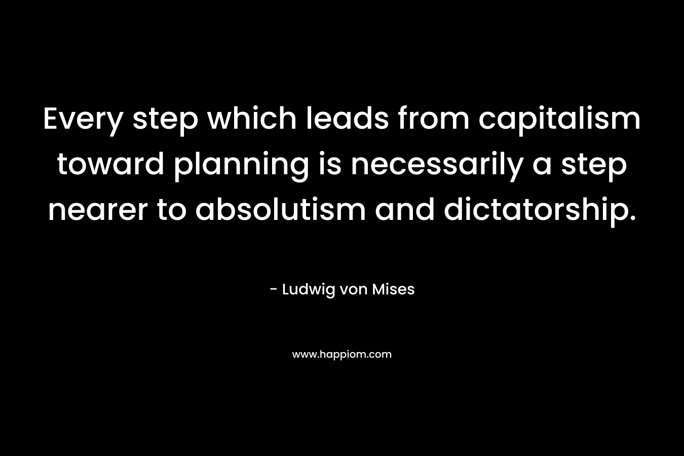 Every step which leads from capitalism toward planning is necessarily a step nearer to absolutism and dictatorship. – Ludwig von Mises