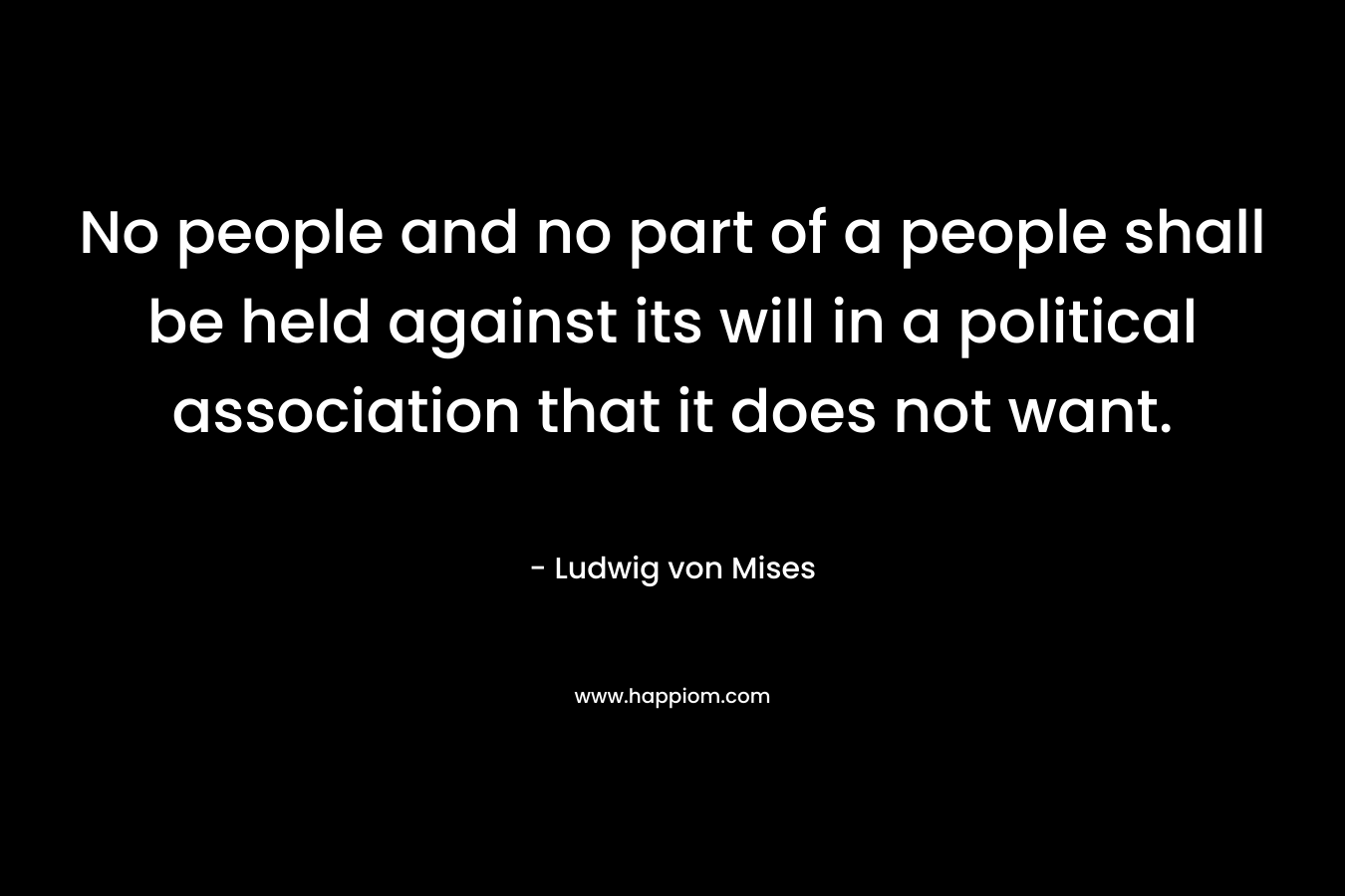 No people and no part of a people shall be held against its will in a political association that it does not want. – Ludwig von Mises