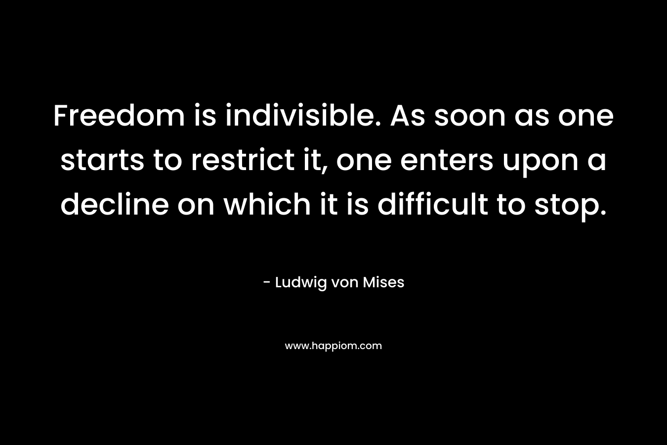 Freedom is indivisible. As soon as one starts to restrict it, one enters upon a decline on which it is difficult to stop. – Ludwig von Mises