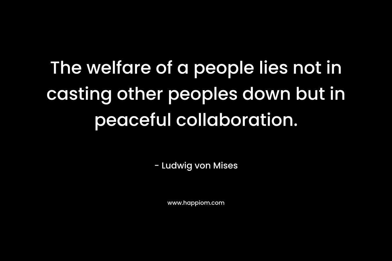 The welfare of a people lies not in casting other peoples down but in peaceful collaboration. – Ludwig von Mises