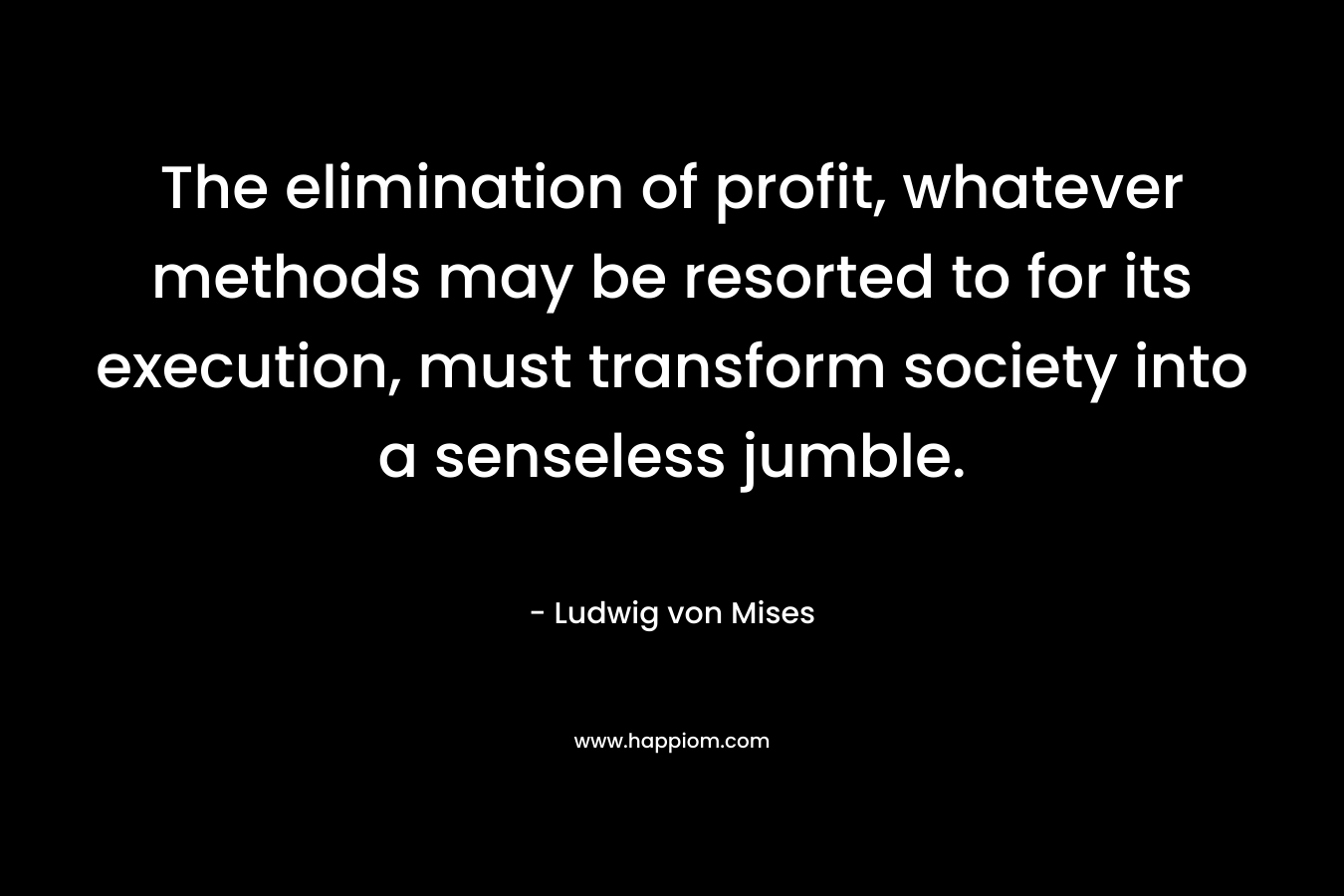 The elimination of profit, whatever methods may be resorted to for its execution, must transform society into a senseless jumble. – Ludwig von Mises