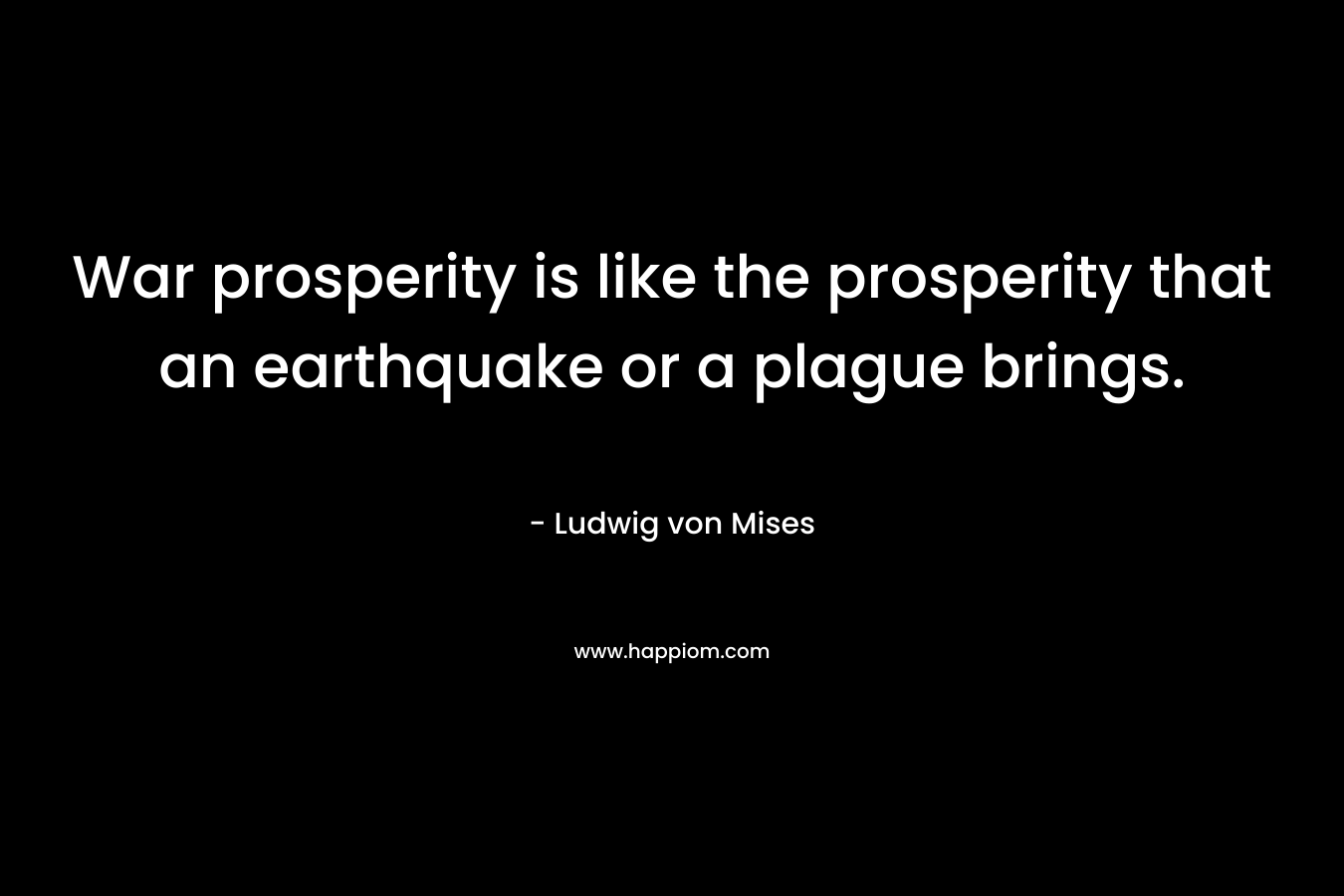 War prosperity is like the prosperity that an earthquake or a plague brings. – Ludwig von Mises