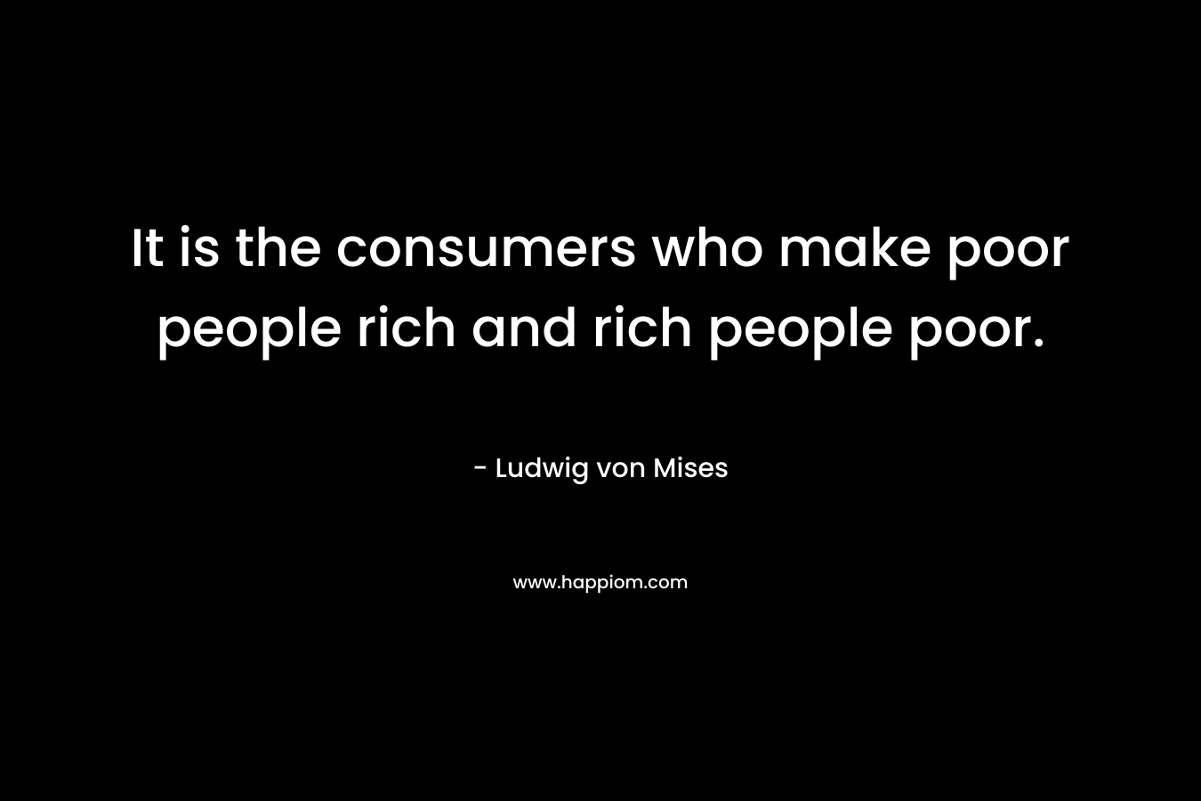 It is the consumers who make poor people rich and rich people poor.