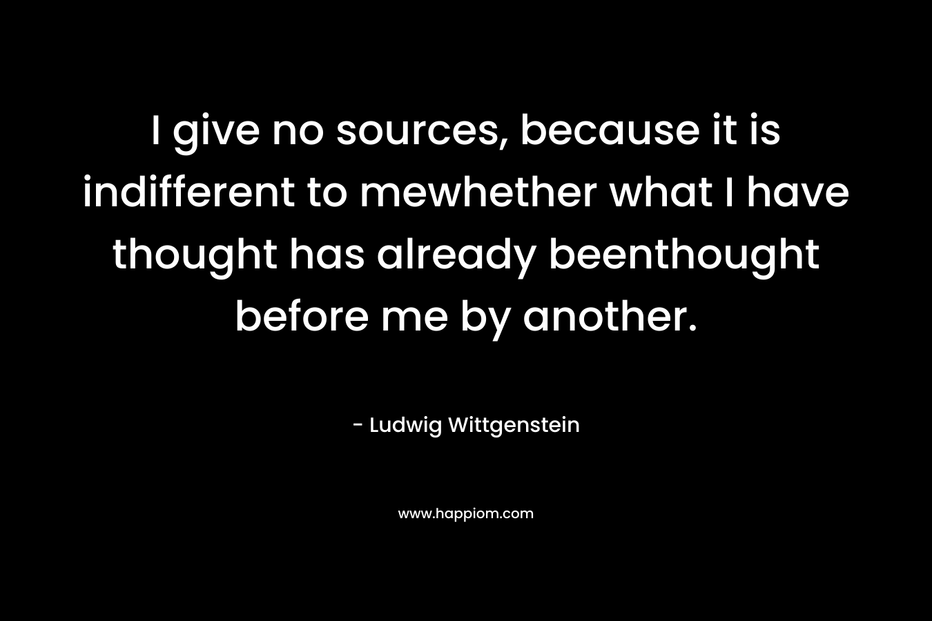 I give no sources, because it is indifferent to mewhether what I have thought has already beenthought before me by another. – Ludwig Wittgenstein
