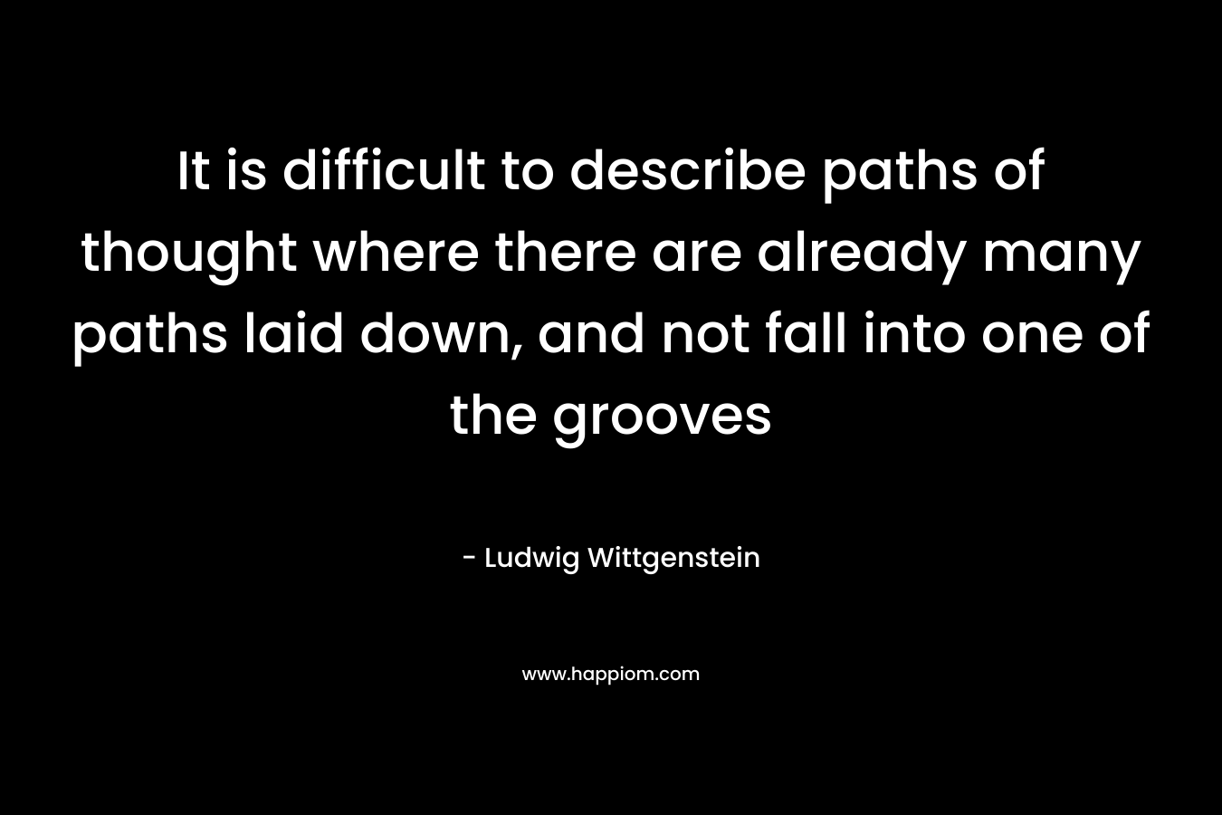 It is difficult to describe paths of thought where there are already many paths laid down, and not fall into one of the grooves – Ludwig Wittgenstein