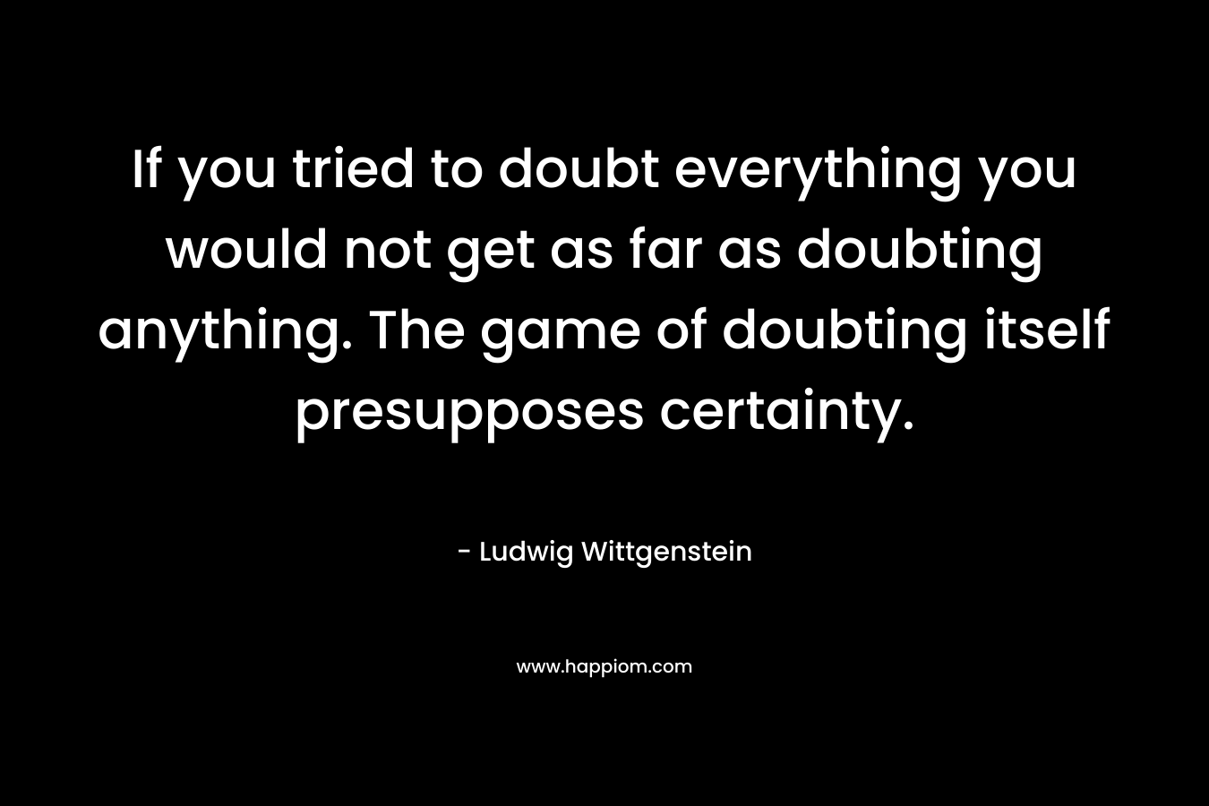 If you tried to doubt everything you would not get as far as doubting anything. The game of doubting itself presupposes certainty. – Ludwig Wittgenstein