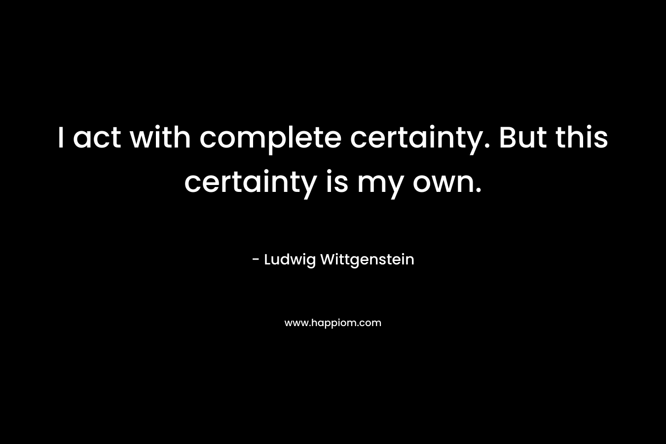 I act with complete certainty. But this certainty is my own. – Ludwig Wittgenstein