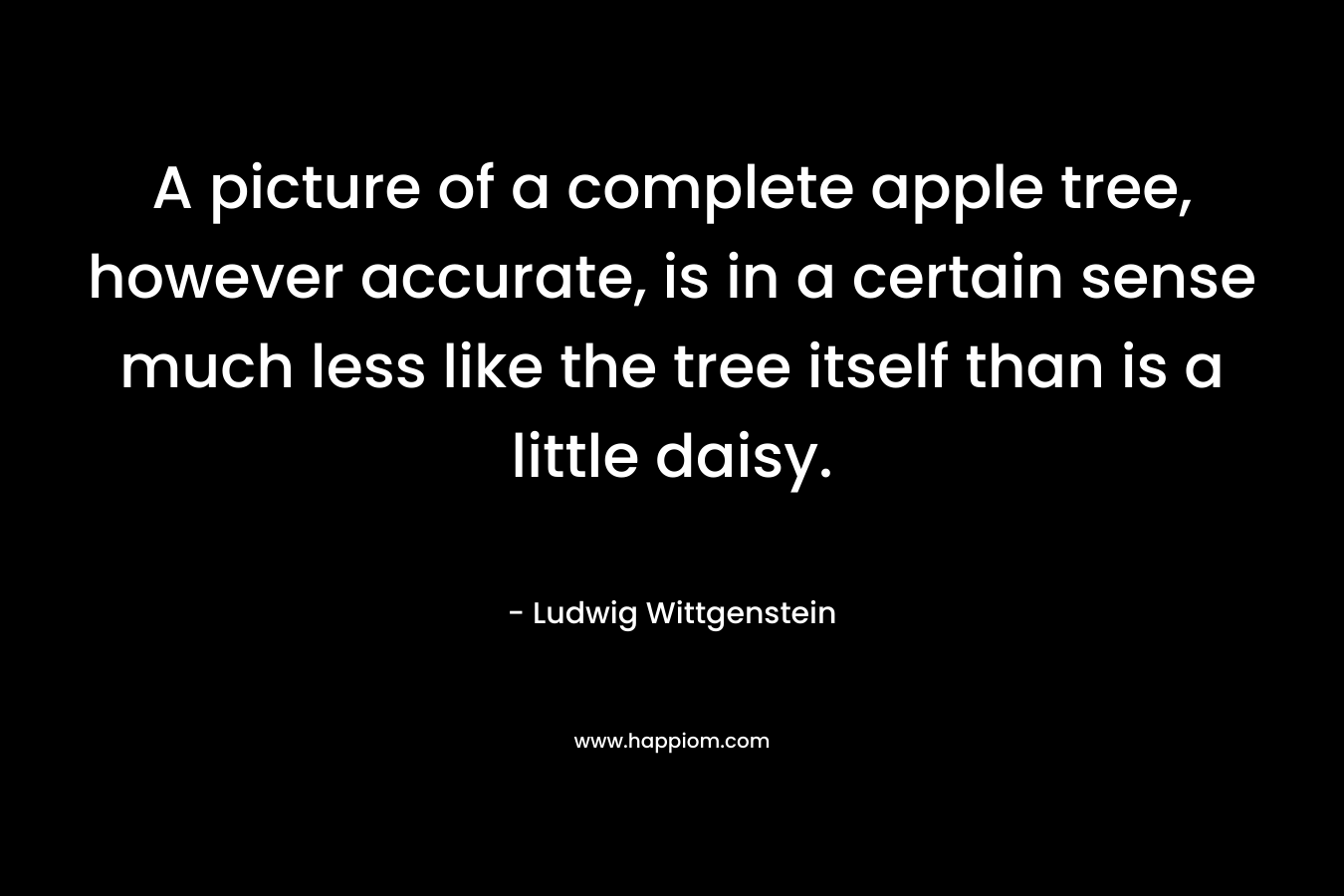 A picture of a complete apple tree, however accurate, is in a certain sense much less like the tree itself than is a little daisy. – Ludwig Wittgenstein