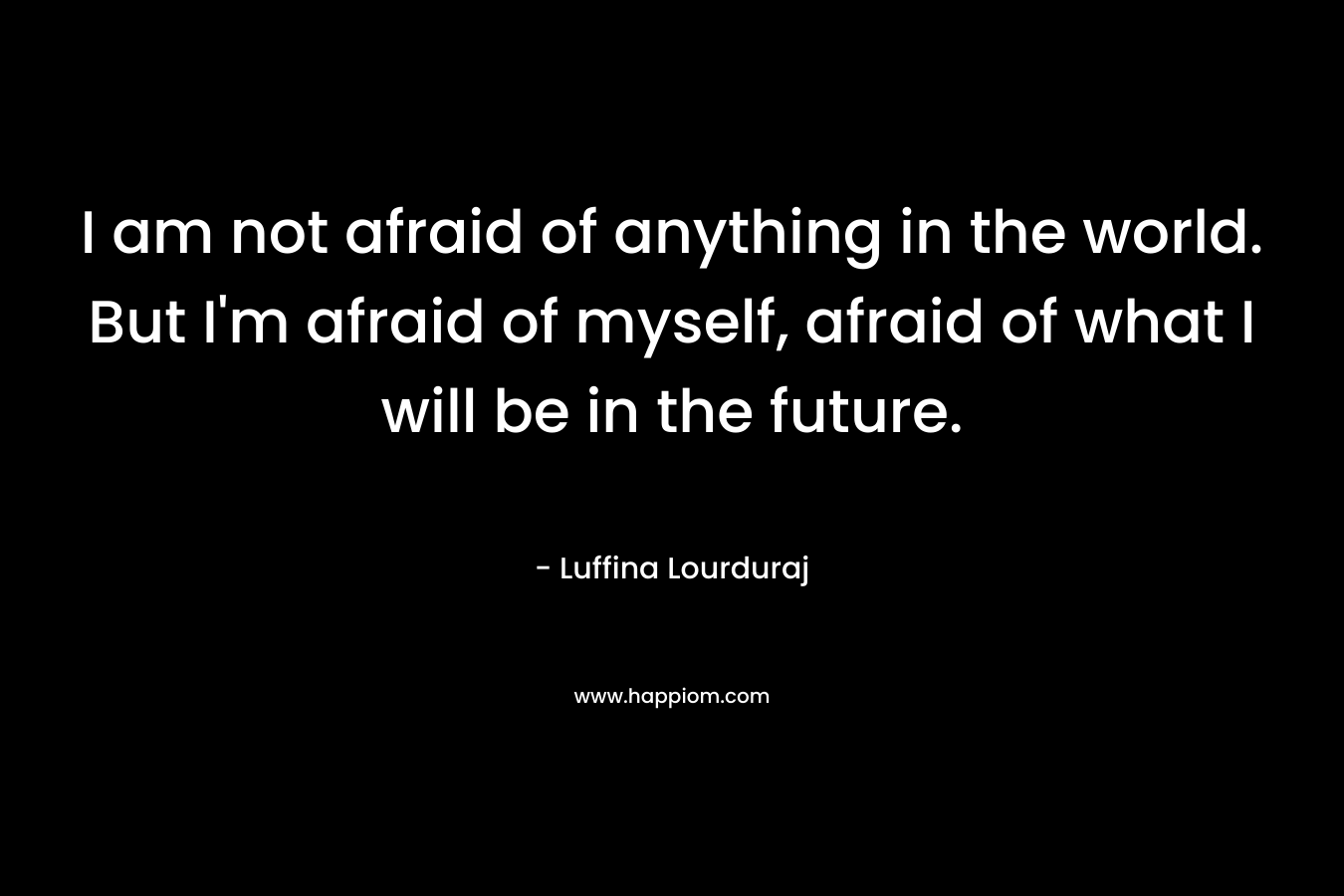 I am not afraid of anything in the world. But I’m afraid of myself, afraid of what I will be in the future. – Luffina Lourduraj
