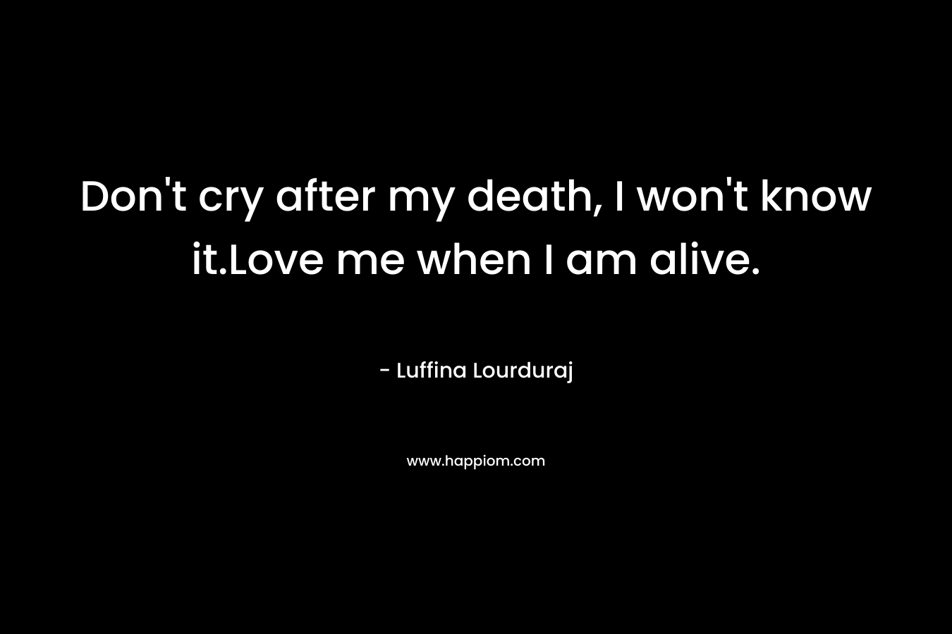 Don't cry after my death, I won't know it.Love me when I am alive.