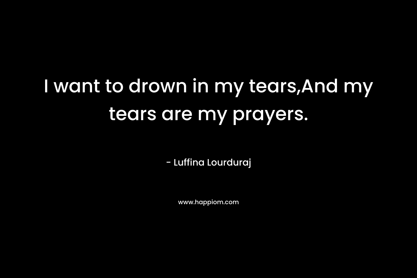 I want to drown in my tears,And my tears are my prayers.