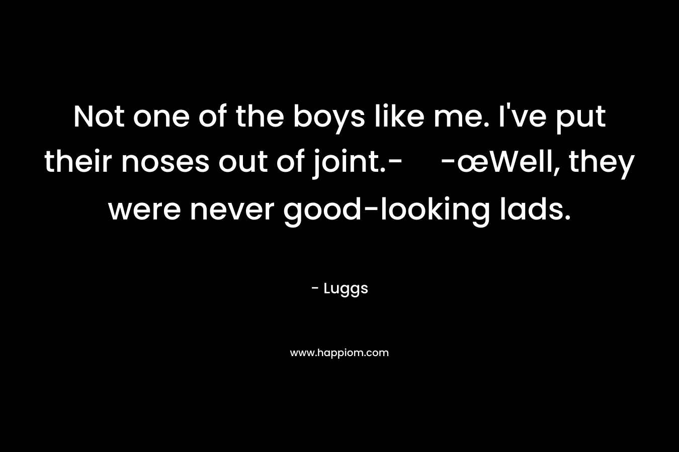 Not one of the boys like me. I've put their noses out of joint.--œWell, they were never good-looking lads.