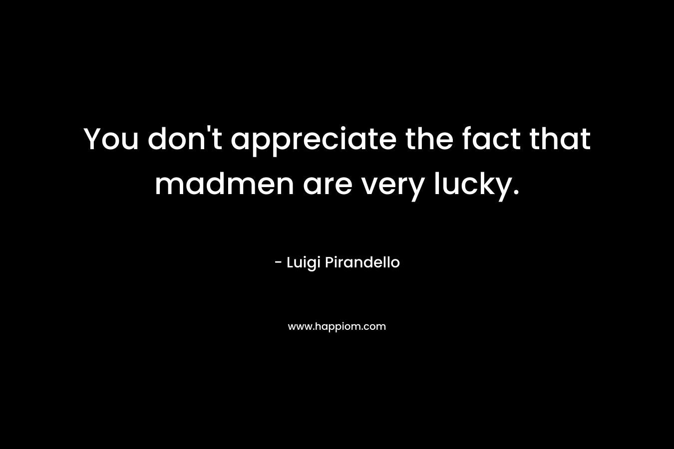 You don’t appreciate the fact that madmen are very lucky. – Luigi Pirandello