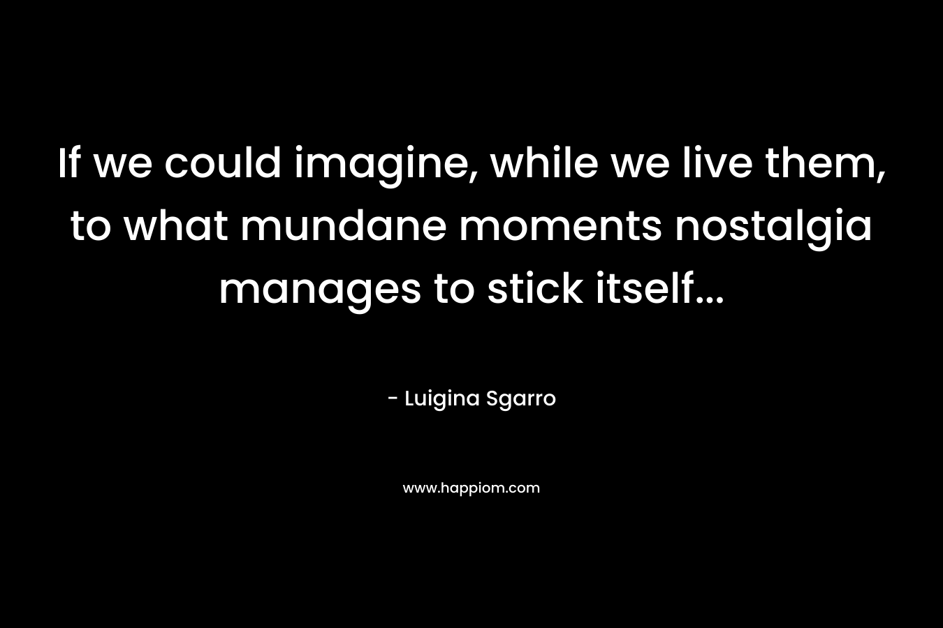 If we could imagine, while we live them, to what mundane moments nostalgia manages to stick itself...