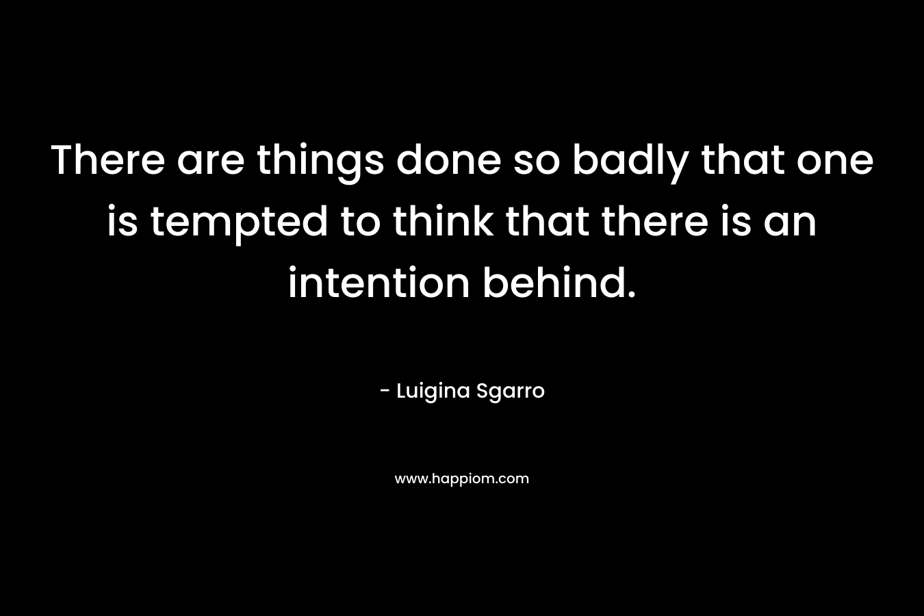 There are things done so badly that one is tempted to think that there is an intention behind. – Luigina Sgarro