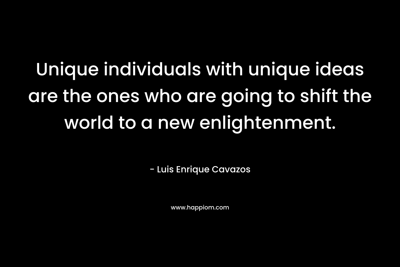 Unique individuals with unique ideas are the ones who are going to shift the world to a new enlightenment.
