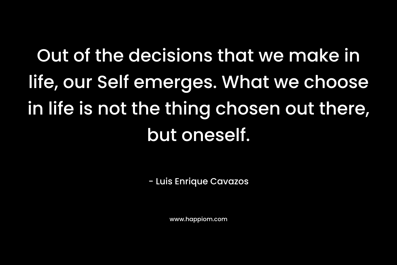 Out of the decisions that we make in life, our Self emerges. What we choose in life is not the thing chosen out there, but oneself. – Luis Enrique Cavazos