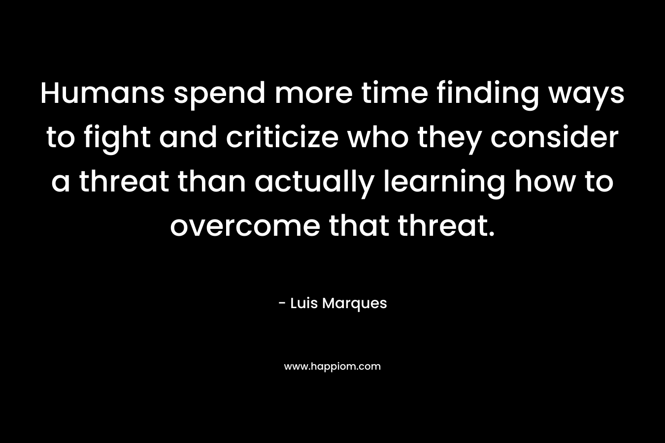 Humans spend more time finding ways to fight and criticize who they consider a threat than actually learning how to overcome that threat. – Luis Marques