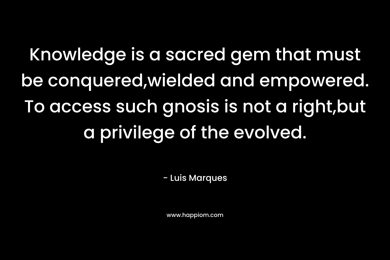 Knowledge is a sacred gem that must be conquered,wielded and empowered. To access such gnosis is not a right,but a privilege of the evolved. – Luis Marques