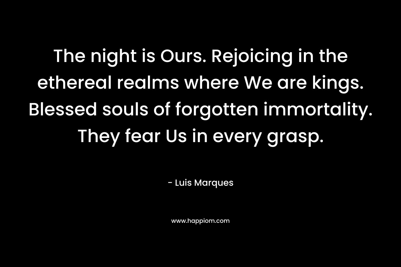 The night is Ours. Rejoicing in the ethereal realms where We are kings. Blessed souls of forgotten immortality. They fear Us in every grasp. – Luis Marques