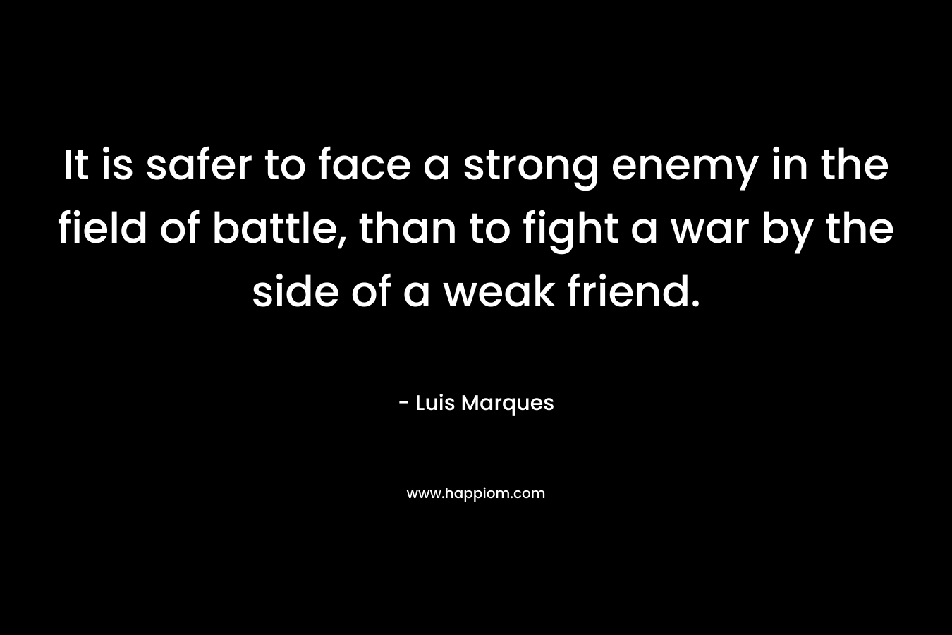 It is safer to face a strong enemy in the field of battle, than to fight a war by the side of a weak friend. – Luis Marques
