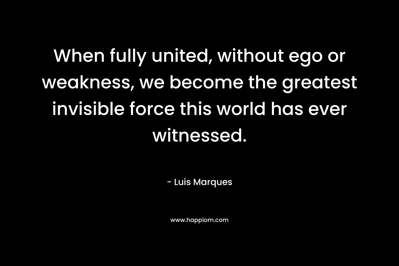 When fully united, without ego or weakness, we become the greatest invisible force this world has ever witnessed. – Luis Marques