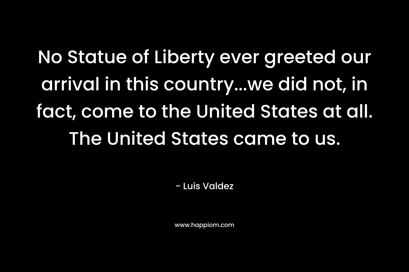 No Statue of Liberty ever greeted our arrival in this country...we did not, in fact, come to the United States at all. The United States came to us.