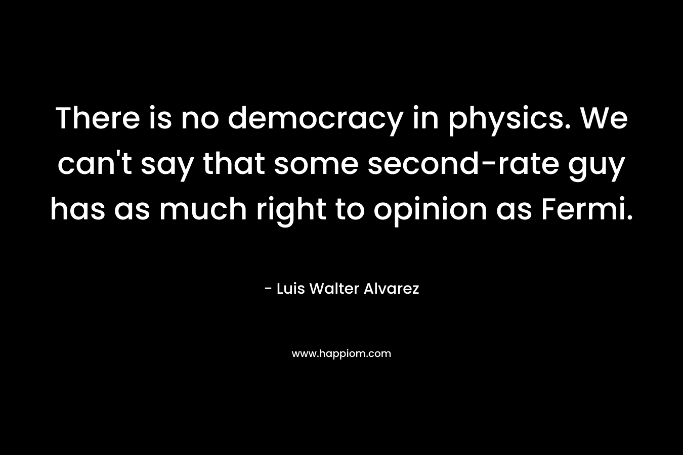 There is no democracy in physics. We can't say that some second-rate guy has as much right to opinion as Fermi.
