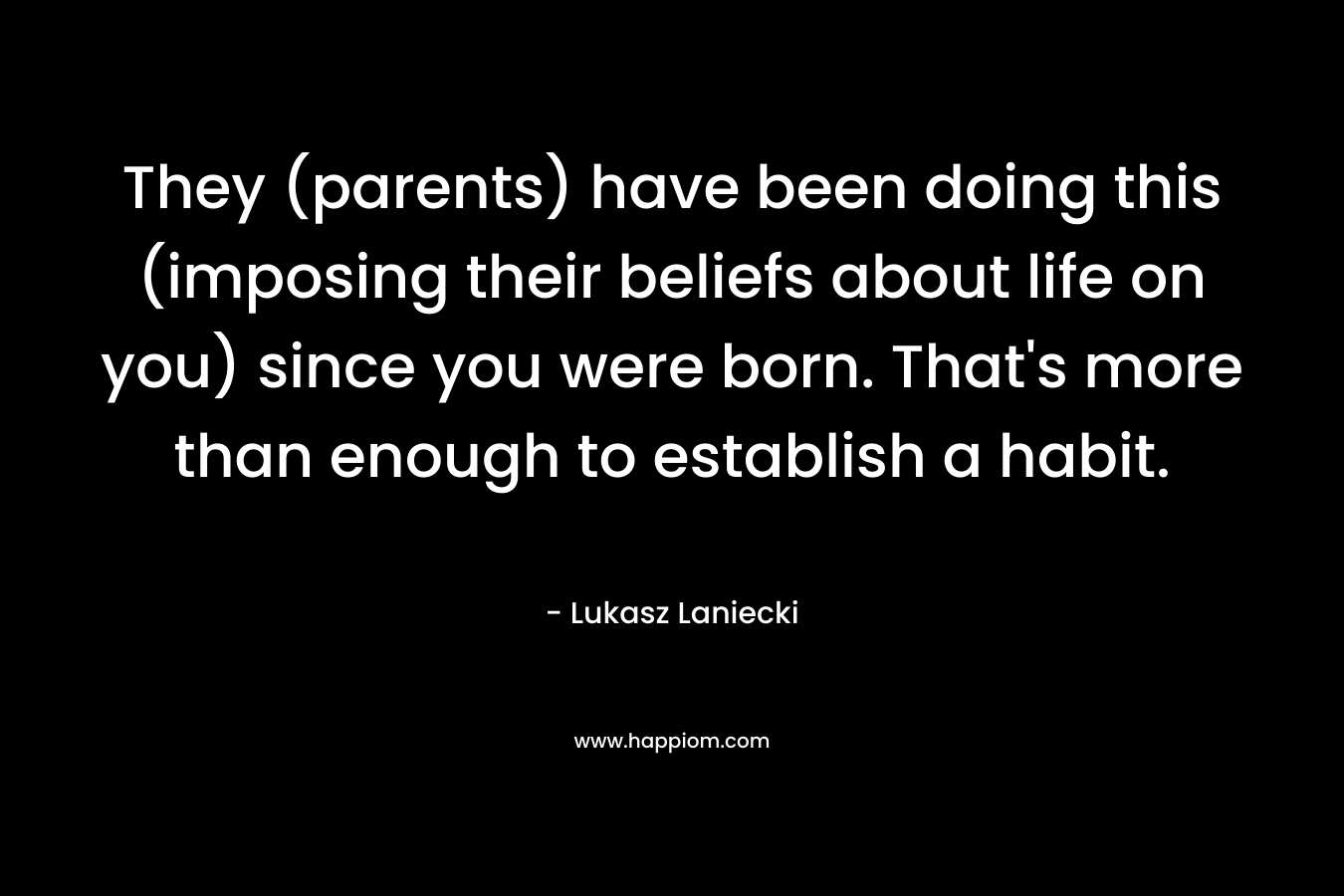 They (parents) have been doing this (imposing their beliefs about life on you) since you were born. That’s more than enough to establish a habit. – Lukasz Laniecki