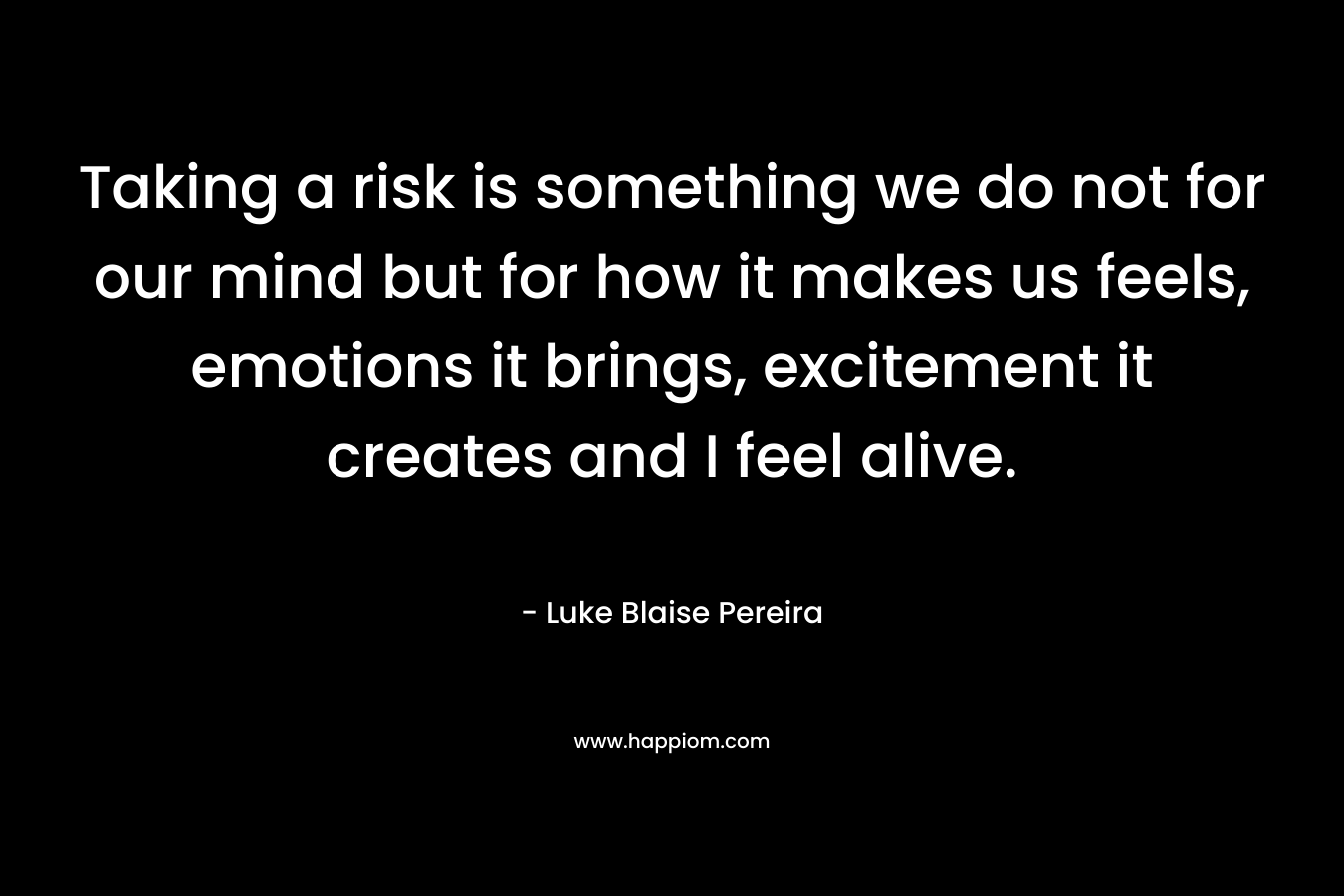 Taking a risk is something we do not for our mind but for how it makes us feels, emotions it brings, excitement it creates and I feel alive.