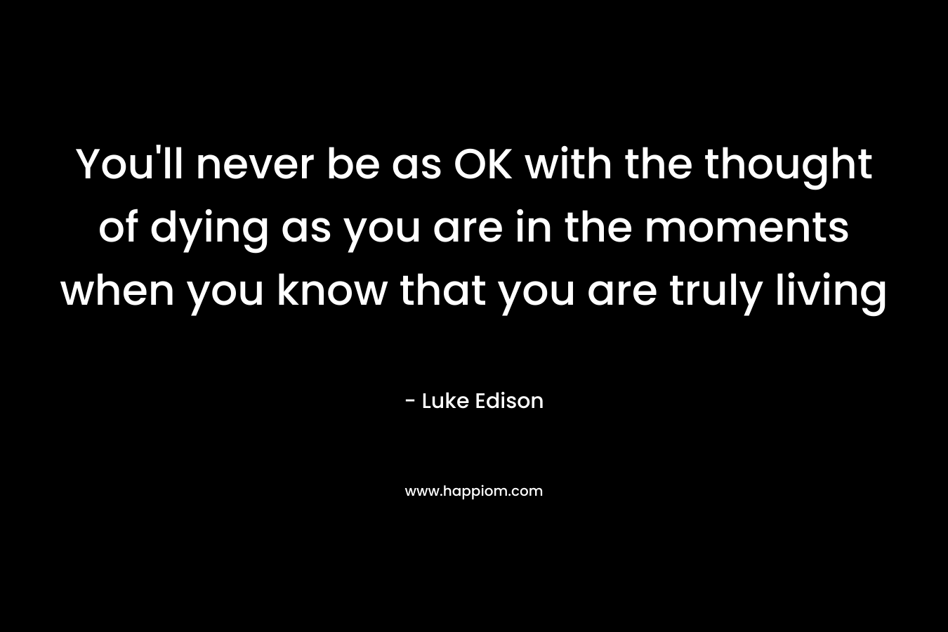 You’ll never be as OK with the thought of dying as you are in the moments when you know that you are truly living – Luke Edison