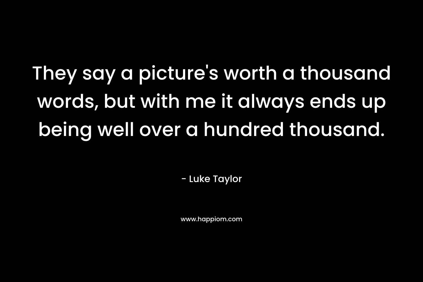 They say a picture’s worth a thousand words, but with me it always ends up being well over a hundred thousand. – Luke  Taylor