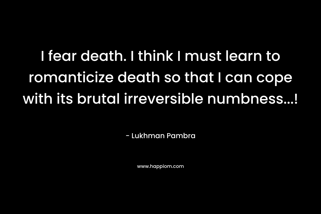 I fear death. I think I must learn to romanticize death so that I can cope with its brutal irreversible numbness...!