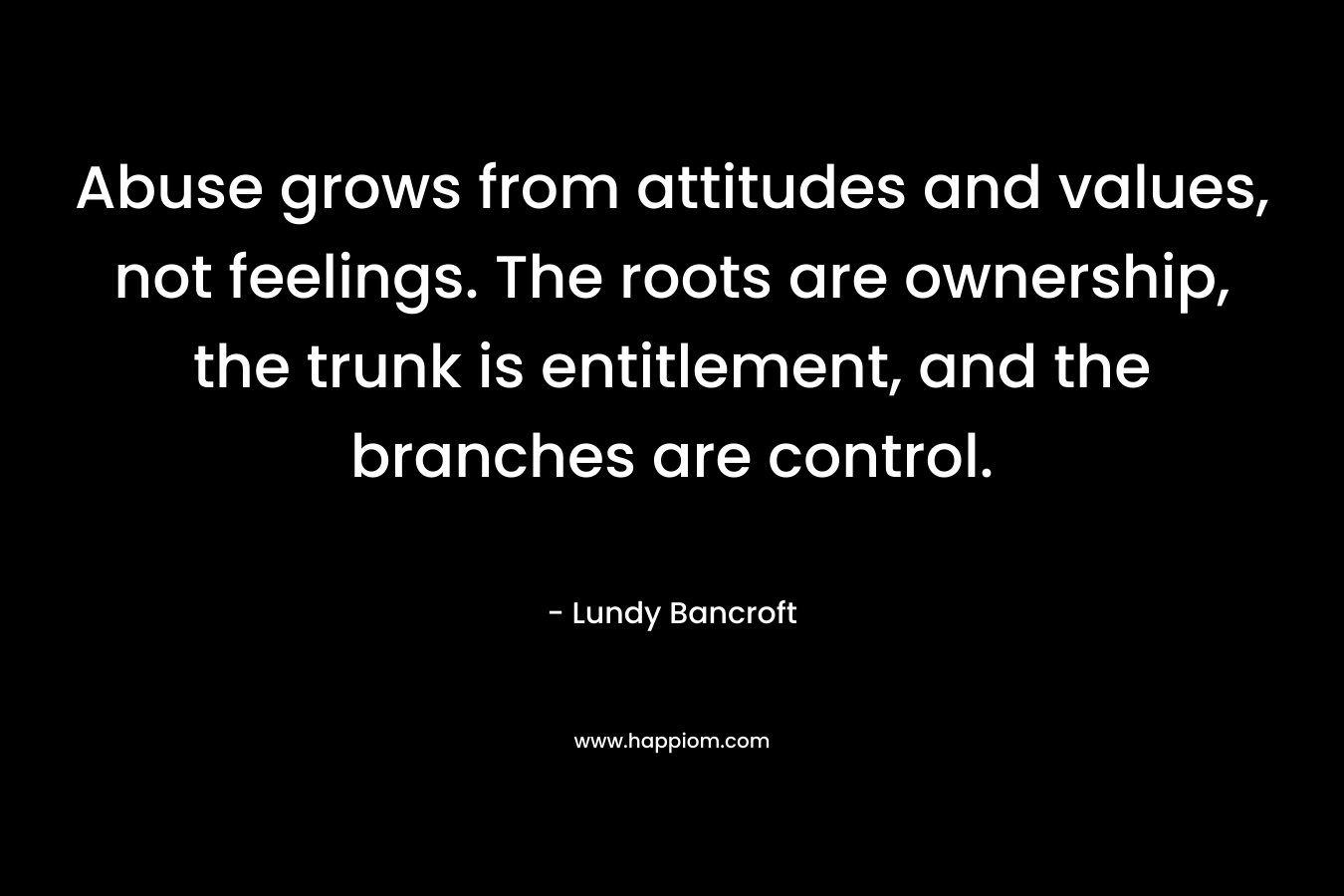 Abuse grows from attitudes and values, not feelings. The roots are ownership, the trunk is entitlement, and the branches are control. – Lundy Bancroft
