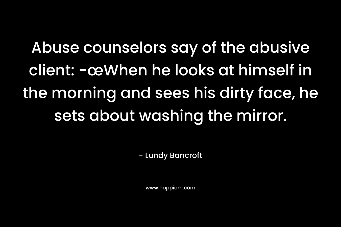 Abuse counselors say of the abusive client: -œWhen he looks at himself in the morning and sees his dirty face, he sets about washing the mirror.