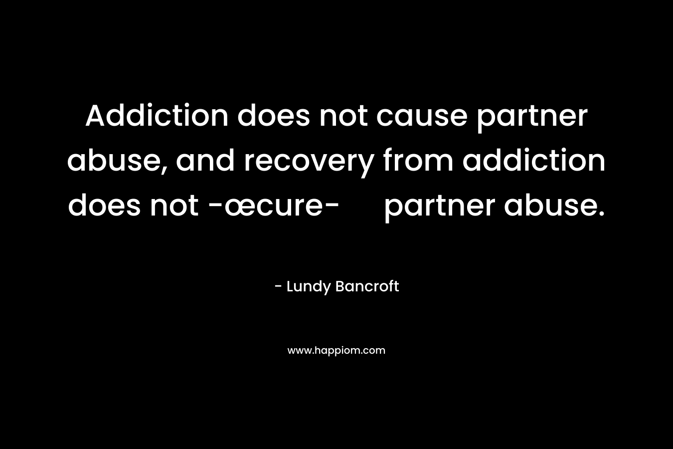 Addiction does not cause partner abuse, and recovery from addiction does not -œcure- partner abuse. – Lundy Bancroft