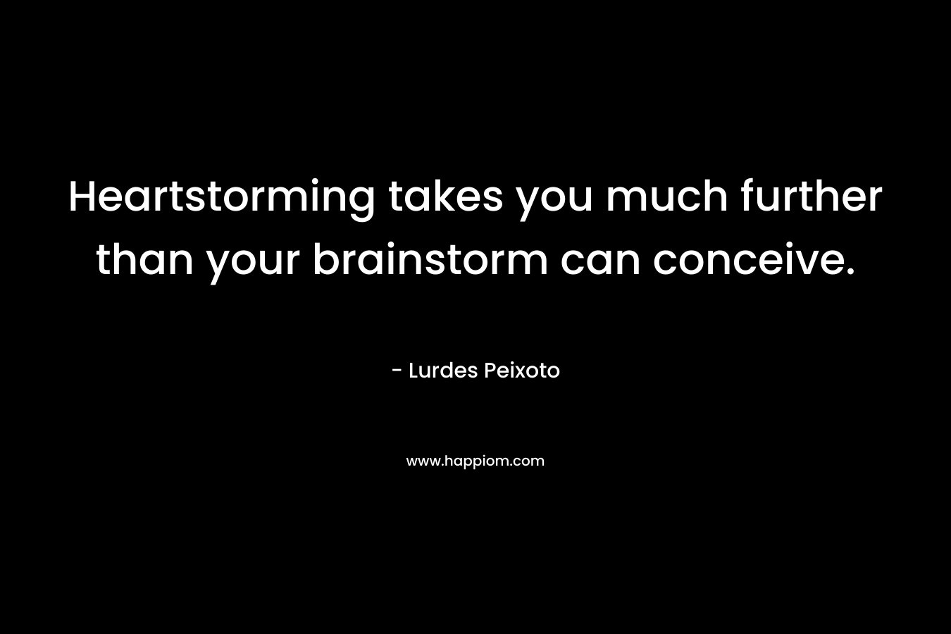 Heartstorming takes you much further than your brainstorm can conceive. – Lurdes Peixoto