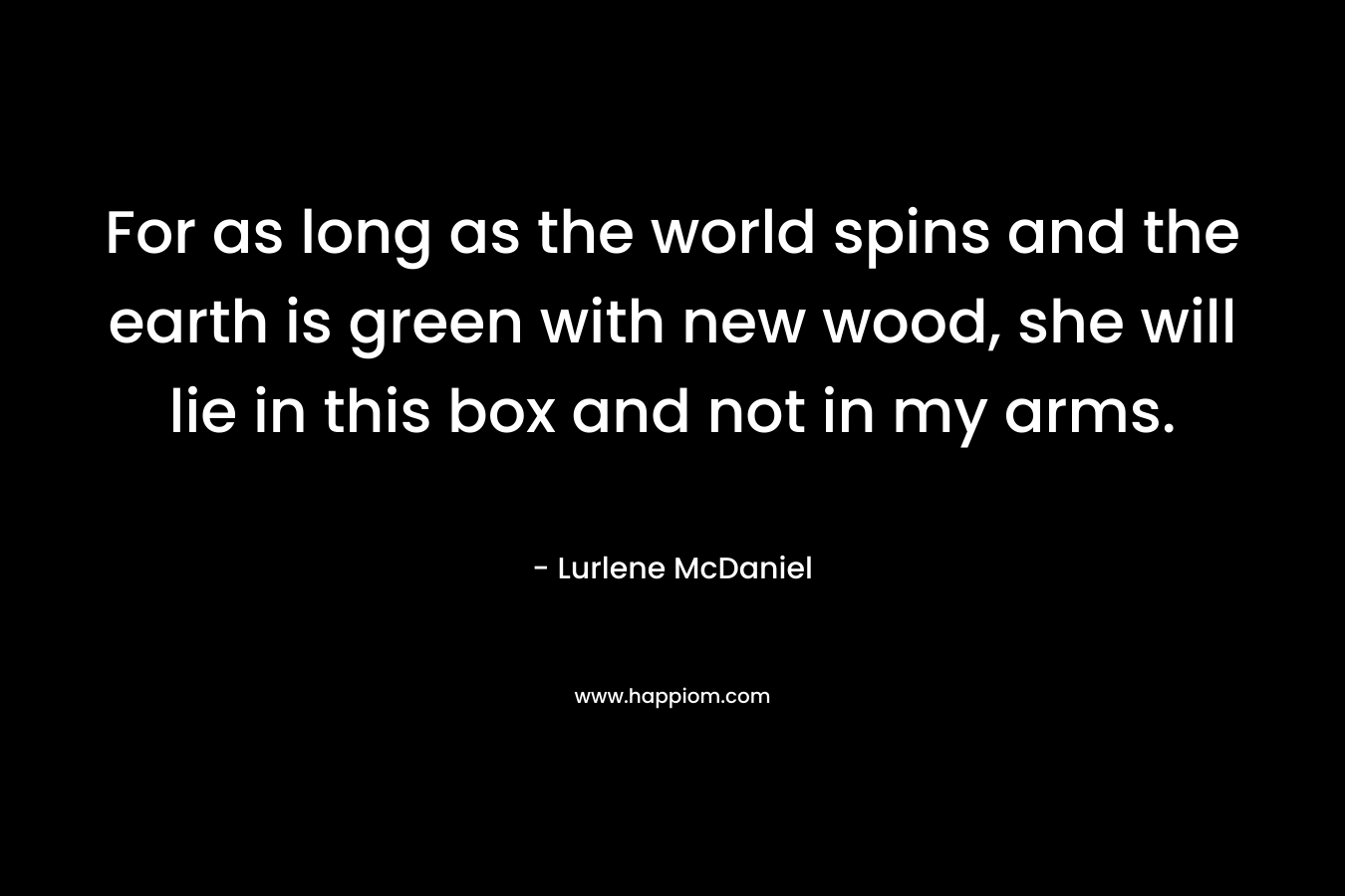 For as long as the world spins and the earth is green with new wood, she will lie in this box and not in my arms. – Lurlene McDaniel