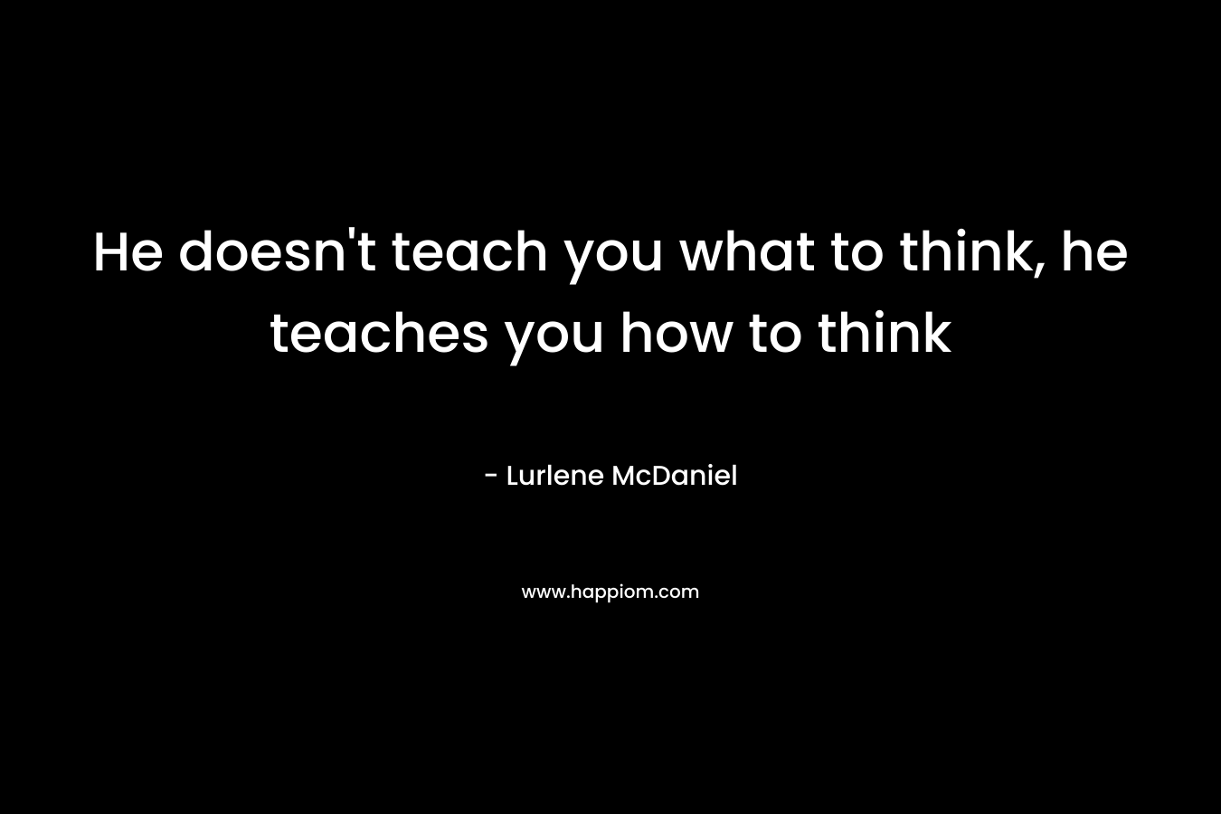 He doesn't teach you what to think, he teaches you how to think