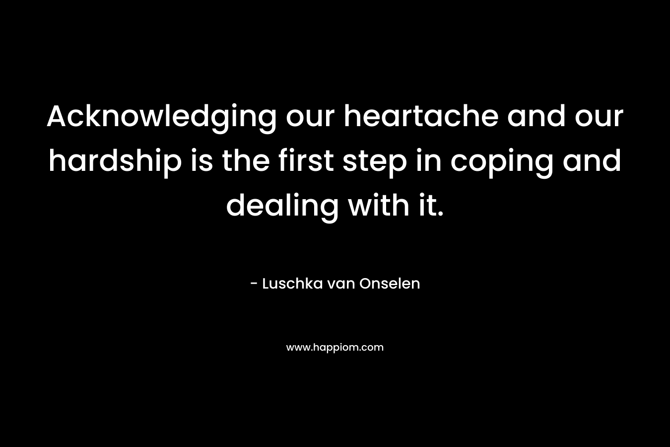 Acknowledging our heartache and our hardship is the first step in coping and dealing with it. – Luschka van Onselen