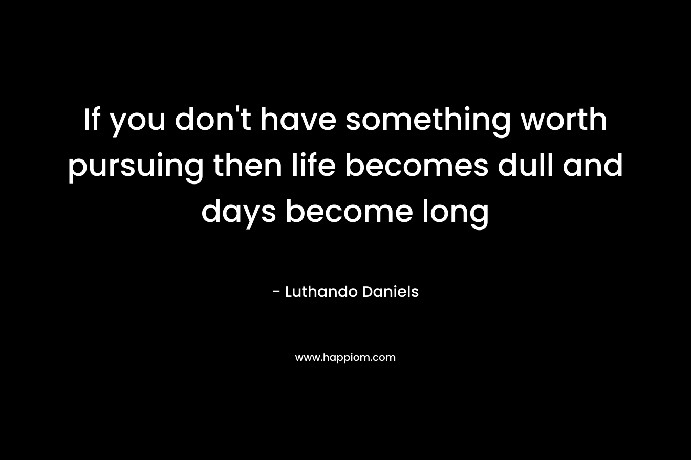 If you don’t have something worth pursuing then life becomes dull and days become long – Luthando Daniels