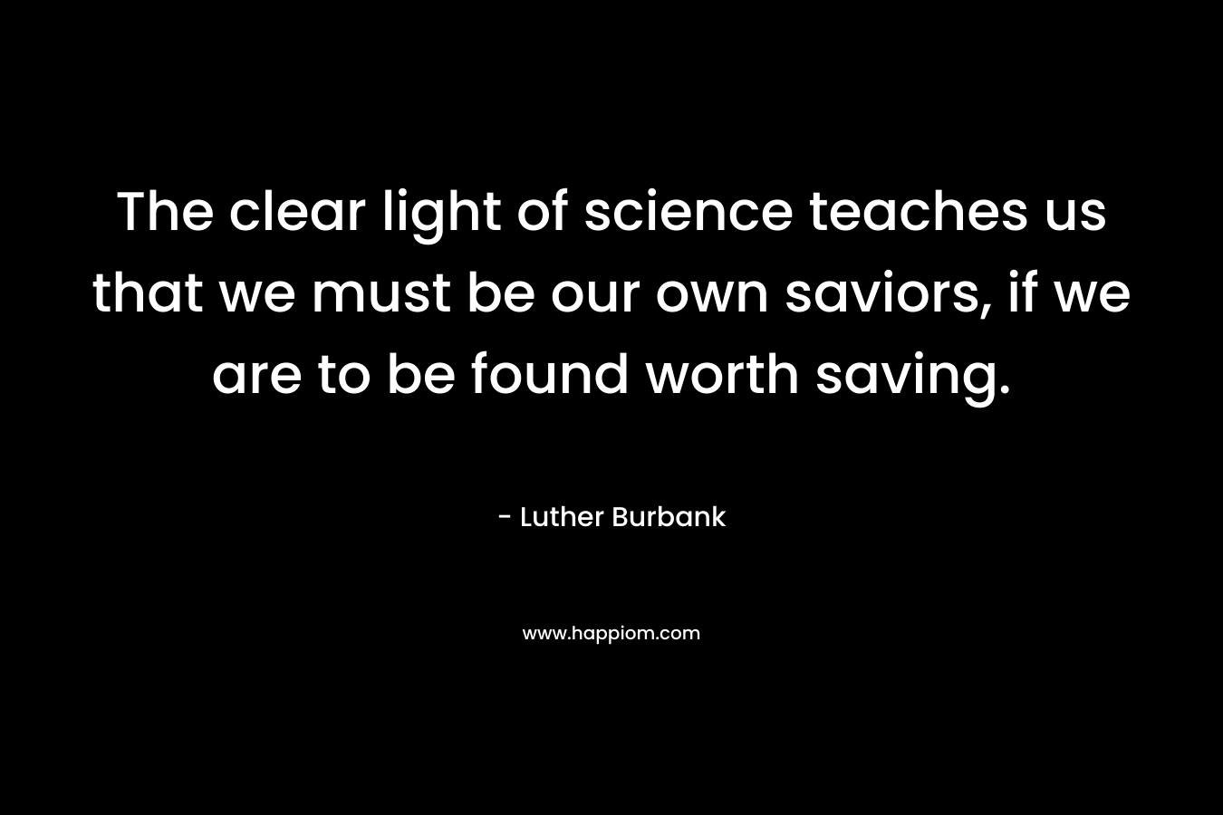 The clear light of science teaches us that we must be our own saviors, if we are to be found worth saving. – Luther Burbank