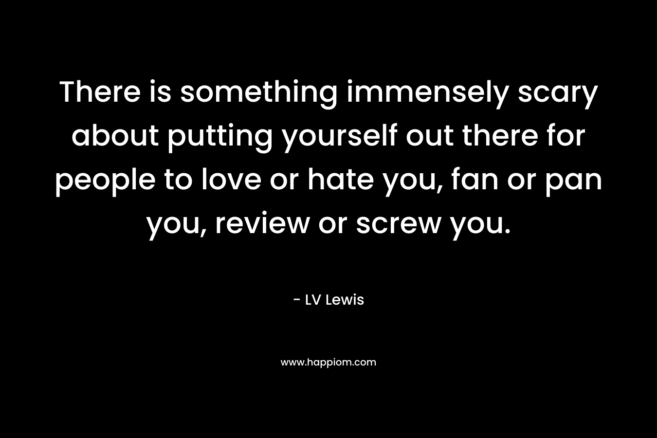 There is something immensely scary about putting yourself out there for people to love or hate you, fan or pan you, review or screw you. – LV Lewis
