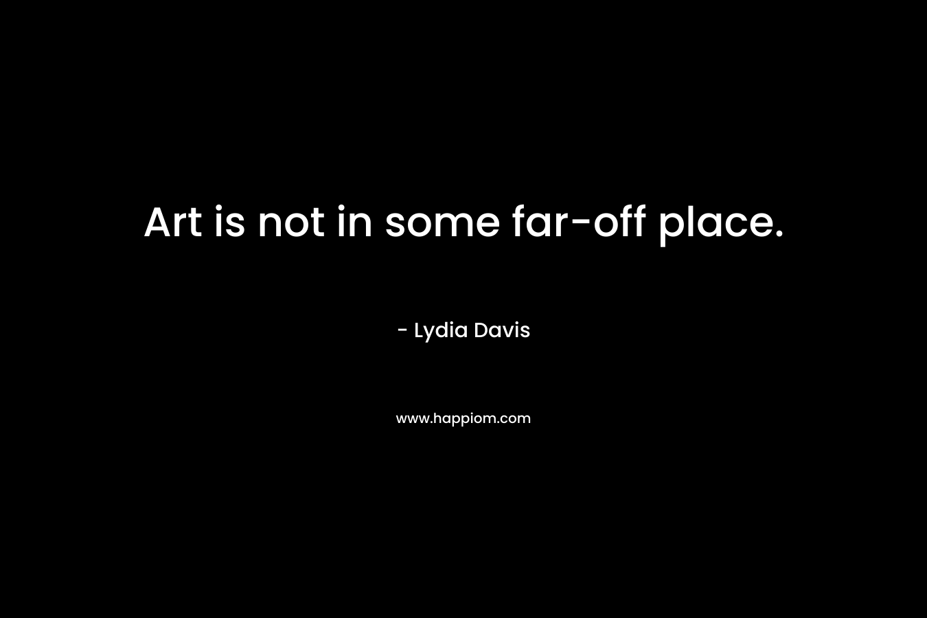 Art is not in some far-off place. – Lydia Davis